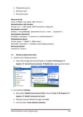 Modul Pelatihan Junior Programming 114
5. Mengeksekusi query
6. Memroses hasil
7. Menutup koneksi
Memuat driver
Class.forName(“com.mysql.jdbc.Driver”);
Mendefinisikan URL koneksi
String url = “jdbc:mysql:3306//localhost:/nama_db”;
Menetapkan koneksi
koneksi = DriverManager.getConnection(url,”user”, “password”);
Menciptakan Statement
Statement statement = connection.createStatement();
Mengeksekusi Query
String query = "SELECT * FROM tabel";
ResultSet resultSet = statement.executeQuery(query);
Menutup Koneksi
connection.close();
7.2 Membuat Aplikasi Basis Data
1. Jalankan server MySQL jika belum.
 Kalau anda menggunakan bundel AppServ, klik Start  All Programs 
AppServ  Control Server by Service  MySQL Start, seperti gambar berikut.
2. Buat database tokobuku
 Buka aplikasi MySQL Command Line Client, lewat klik Start  All Programs 
AppServ  MySQL Command Line Client
 Masukkan password MySQL (mungkin diisi root)
 tulis di prompt: create database tokobuku;
 