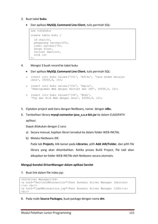 Modul Pelatihan Junior Programming 115
3. Buat tabel buku
 Dari aplikasi MySQL Command Line Client, tulis perintah SQL:
use tokobuku;
create table buku (
id char(3),
pengarang varchar(25),
judul varchar(75),
harga float,
terjual smallint,
stok int
);
4. Mengisi 3 buah record ke tabel buku
 Dari aplikasi MySQL Command Line Client, tulis perintah SQL:
o insert into buku values('101', 'Afifa', 'Cara mudah belajar
Java', 35000,0, 15);
o insert into buku values('102', 'Aqila',
'Pemrograman Web dengan Servlet dan JSP', 50000,0, 10);
o insert into buku values('104', 'Budi',
'Tip dan Trik Web dengan Java', 45000,0, 12);
5. Ciptakan project web baru dengan NetBeans, namai dengan Jdbc.
6. Tambahkan library mysql-connector-java_x.x.x-bin.jar ke dalam CLASSPATH
aplikasi.
Dapat dilakukan dengan 2 cara:
a) Secara manual, kopikan librari tersebut ke dalam folder WEB-INF/lib.
b) Melalui Netbeans IDE:
Pada tab Projects, klik kanan pada Libraries, pilih Add JAR/Folder, dan pilih file
library yang akan ditambahkan. Ketika proses Build Project, file tadi akan
dikopikan ke folder WEB-INF/lib oleh Netbeans secara otomatis.
Menguji koneksi DriverManager dalam aplikasi Servlet
7. Buat link dalam file index.jsp:
<h4>Driver Manager</h4>
<a href="ServletDMConnection">Test Koneksi Driver Manager (Servlet)
</a> <br/>
<a href="jspDMConnection.jsp">Test Koneksi Driver Manager (JSP)</a>
<br/>
8. Pada node Source Packages, buat package dengan nama dm.
 