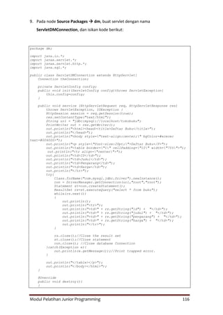 Modul Pelatihan Junior Programming 116
9. Pada node Source Packages  dm, buat servlet dengan nama
ServletDMConnection, dan isikan kode berikut:
package dm;
import java.io.*;
import javax.servlet.*;
import javax.servlet.http.*;
import java.sql.*;
public class ServletDMConnection extends HttpServlet{
Connection theConnection;
private ServletConfig config;
public void init(ServletConfig config)throws ServletException{
this.config=config;
}
public void service (HttpServletRequest req, HttpServletResponse res)
throws ServletException, IOException {
HttpSession session = req.getSession(true);
res.setContentType("text/html");
String url = "jdbc:mysql://localhost/tokobuku";
PrintWriter out = res.getWriter();
out.println("<html><head><title>Daftar Buku</title>");
out.println("</head>");
out.println("<body style="text-align:center;" bgColor=#ececec
text=#004000>");
out.println("<p style="font-size:20pt;">Daftar Buku</P>");
out.println("<table border="1" cellPadding="10" width="75%">");
out.println("<tr align="center">");
out.println("<td>ID</td>");
out.println("<td>Judul</td>");
out.println("<td>Pengarang</td>");
out.println("<td>Harga</td>");
out.println("</tr>");
try{
Class.forName("com.mysql.jdbc.Driver").newInstance();
con = DriverManager.getConnection(url,"root","root");
Statement st=con.createStatement();
ResultSet rs=st.executeQuery("select * from buku");
while(rs.next())
{
out.println();
out.println("<tr>");
out.println("<td>" + rs.getString("id") + "</td>");
out.println("<td>" + rs.getString("judul") + "</td>");
out.println("<td>" + rs.getString("pengarang") + "</td>");
out.println("<td>" + rs.getString("harga") + "</td>");
out.println("</tr>");
}
rs.close();//Close the result set
st.close();//Close statement
con.close(); //Close database Connection
}catch(Exception e){
out.println(e.getMessage());//Print trapped error.
}
out.println("</table></p>");
out.println("</body></html>");
}
@Override
public void destroy(){
}
 