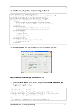 Modul Pelatihan Junior Programming 117
}
10. Buka file web.xml, pastikan file berisi konfigurasi berikut.
<?xml version="1.0" encoding="UTF-8"?>
<web-app version="2.5" xmlns="http://java.sun.com/xml/ns/javaee"
xmlns:xsi="http://www.w3.org/2001/XMLSchema-instance"
xsi:schemaLocation="http://java.sun.com/xml/ns/javaee
http://java.sun.com/xml/ns/javaee/web-app_2_5.xsd">
<servlet>
<servlet-name>ServletDMConnection</servlet-name>
<servlet-class>dm.ServletDMConnection</servlet-class>
</servlet>
<servlet-mapping>
<servlet-name>ServletDMConnection</servlet-name>
<url-pattern>/ServletDMConnection</url-pattern>
</servlet-mapping>
<session-config>
<session-timeout>
30
</session-timeout>
</session-config>
<welcome-file-list>
<welcome-file>index.jsp</welcome-file>
</welcome-file-list>
</web-app>
11. Jalankan aplikasi. Klik link: Test Koneksi Driver Manager (Servlet)
Menguji koneksi DriverManager dalam aplikasi JSP
12. Pada node Web Pages, buat file JSP dengan nama JspDMConnection.jsp
dengan kode seperti berikut.
<%@ page import="java.sql.*" %>
<%@page contentType="text/html" pageEncoding="UTF-8"%>
<!DOCTYPE HTML PUBLIC "-//W3C//DTD HTML 4.01 Transitional//EN"
"http://www.w3.org/TR/html4/loose.dtd">
<%
String url = "jdbc:mysql://localhost/tokobuku";
 
