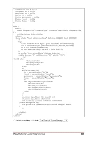 Modul Pelatihan Junior Programming 118
Connection con = null;
Statement st = null;
ResultSet rs = null;
String id = null;
String pengarang = null;
String judul = null;
String harga = null;
%>
<html>
<head>
<meta http-equiv="Content-Type" content="text/html; charset=UTF-
8">
<title>Daftar Buku</title>
</head>
<body style="text-align:center;" bgColor=#ffff00 text=#0000ff>
<%
try{
Class.forName("com.mysql.jdbc.Driver").newInstance();
con = DriverManager.getConnection(url,"root","root");
st = con.createStatement();
rs =st.executeQuery("select * from buku");
%>
<p style="font-size:20pt;">Daftar Buku</p>
<table border="1" cellPadding="10" width="75%">
<tr>
<td>ID</td>
<td>Judul</td>
<td>Pengarang</td>
<td>Harga</td>
</tr>
<%
while(rs.next()){
id = rs.getString("id");
judul = rs.getString("judul");
pengarang = rs.getString("pengarang");
harga = rs.getString("harga");
%>
<tr style="text-align:left;">
<td><%=id%></td>
<td><%=judul%></td>
<td><%=pengarang%></td>
<td><%=harga%></td>
</tr>
<%
}
rs.close();//Close the result set
st.close();//Close statement
con.close(); //Close database Connection
}catch(Exception e){
out.println(e.getMessage());//Print trapped error.
}
%>
</table>
</body>
</html>
13. Jalankan aplikasi. Klik link: Test Koneksi Driver Manager (JSP)
 