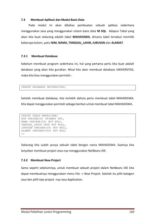 Modul Pelatihan Junior Programming 120
7.3 Membuat Aplikasi dan Modul Basis Data
Pada modul ini akan dibahas pembuatan sebuah aplikasi sederhana
menggunakan Java yang menggunakan sistem basis data M SQL. Adapun Tabel yang
akan kita buat sekarang adalah tabel MAHASISWA, dimana tabel tersebut memiliki
beberapa kolom, yaitu NIM, NAMA, TANGGAL_LAHIR, JURUSAN dan ALAMAT.
7.3.1 Membuat Database
Sebelum membuat program sederhana ini, hal yang pertama perlu kita buat adalah
database yang akan kita gunakan. Misal kita akan membuat database UNIVERSITAS,
maka kita bisa menggunakan perintah :
CREATE DATABASE UNIVERSITAS;
Setelah membuat database, kita terlebih dahulu perlu membuat tabel MAHASISWA.
Kita dapat menggunakan perintah sebagai berikut untuk membuat tabel MAHASISWA.
CREATE TABLE MAHASISWA(
NIM VARCHAR(8) PRIMARY KEY,
NAMA VARCHAR(50) NOT NULL,
TANGGAL_LAHIR DATE NOT NULL,
JURUSAN VARCHAR(50) NOT NULL,
ALAMAT VARCHAR(500) NOT NULL
);
Sekarang kita sudah punya sebuah tabel dengan nama MAHASISWA. Saatnya kita
lanjutkan membuat project Java-nya menggunakan NetBeans IDE.
7.3.2 Membuat New Project
Sama seperti sebelumnya, untuk membuat sebuah project dalam NetBeans IDE kita
dapat membuatnya menggunakan menu File -> New Project. Setelah itu pilih kategori
Java dan pilih tipe project -nya Java Application.
 