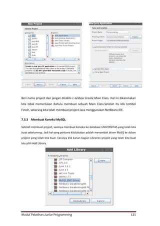 Modul Pelatihan Junior Programming 121
Beri nama project dan jangan diceklis c eckbox Create Main Class. Hal ini dikarenakan
kita tidak memerlukan dahulu membuat sebuah Main Class.Setelah itu klik tombol
Finish, sekarang kita telah membuat project Java menggunakan NetBeans IDE.
7.3.3 Membuat Koneksi MySQL
Setelah membuat project, saatnya membuat koneksi ke database UNIVERSITAS yang telah kita
buat sebelumnya. Jadi hal yang pertama kitalakukan adalah menambah driver MySQ ke dalam
project yang telah kita buat. Caranya klik kanan bagian Libraries project yang telah kita buat
lalu pilih Add Library.
 