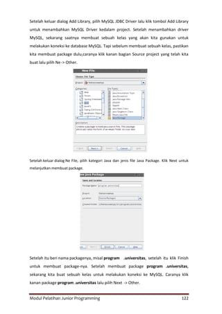 Modul Pelatihan Junior Programming 122
Setelah keluar dialog Add Library, pilih MySQL JDBC Driver lalu klik tombol Add Library
untuk menambahkan MySQL Driver kedalam project. Setelah menambahkan driver
MySQL, sekarang saatnya membuat sebuah kelas yang akan kita gunakan untuk
melakukan koneksi ke database MySQL. Tapi sebelum membuat sebuah kelas, pastikan
kita membuat package dulu,caranya klik kanan bagian Source project yang telah kita
buat lalu pilih Ne-> Other.
Setelah keluar dialog Ne File, pilih kategori Java dan jenis file Java Package. Klik Next untuk
melanjutkan membuat package.
Setelah itu beri nama packagenya, misal program .universitas, setelah itu klik Finish
untuk membuat package-nya. Setelah membuat package program .universitas,
sekarang kita buat sebuah kelas untuk melakukan koneksi ke MySQL. Caranya klik
kanan package program .universitas lalu pilih Next -> Other.
 
