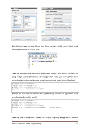 Modul Pelatihan Junior Programming 123
Pilih kategori Java dan tipe filenya Java Class, setelah itu klik tombol Next untuk
melanjutkan membuat sebuah kelas.
Sekarang, saatnya melakukan proses pengkodean. Pertama buat sebuah variabel static
yang bertipe java.sql.Connection, kita menggunakan static agar nanti aplikasi dapat
mengakses koneksi secara langsung tanpa harus membuat object KoneksiDatabase.
package program.universitas;
import java.sql.Connection;
public class KoneksiDatabase {
private static Connection koneksi;
}
Setelah itu buat sebuah metode static getKoneksi(), metode ini digunakan untuk
mendapatkan koneksi itu sendiri.
package program.universitas;
import java.sql.Connection;
public class KoneksiDatabase {
private static Connection koneksi;
public static Connection getKoneksi() { return koneksi;
}
}
Sekarang untuk mengambil koneksi kita dapat langsung menggunakan petintah
 
