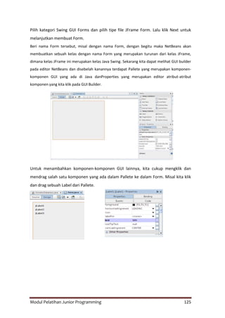 Modul Pelatihan Junior Programming 125
Pilih kategori Swing GUI Forms dan pilih tipe file JFrame Form. Lalu klik Next untuk
melanjutkan membuat Form.
Beri nama Form tersebut, misal dengan nama Form, dengan begitu maka NetBeans akan
membuatkan sebuah kelas dengan nama Form yang merupakan turunan dari kelas JFrame,
dimana kelas JFrame ini merupakan kelas Java Swing. Sekarang kita dapat melihat GUI builder
pada editor NetBeans dan disebelah kanannya terdapat Pallete yang merupakan komponen-
komponen GUI yang ada di Java danProperties yang merupakan editor atribut-atribut
komponen yang kita klik pada GUI Builder.
Untuk menambahkan komponen-komponen GUI lainnya, kita cukup mengklik dan
mendrag salah satu komponen yang ada dalam Pallete ke dalam Form. Misal kita klik
dan drag sebuah Label dari Pallete.
 