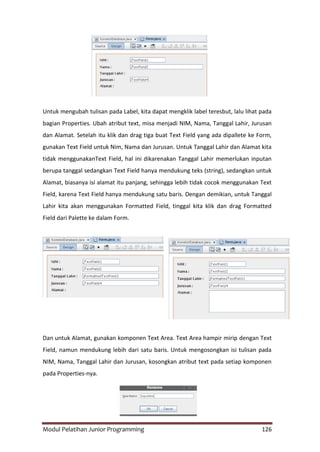 Modul Pelatihan Junior Programming 126
Untuk mengubah tulisan pada Label, kita dapat mengklik label teresbut, lalu lihat pada
bagian Properties. Ubah atribut text, misa menjadi NIM, Nama, Tanggal Lahir, Jurusan
dan Alamat. Setelah itu klik dan drag tiga buat Text Field yang ada dipallete ke Form,
gunakan Text Field untuk Nim, Nama dan Jurusan. Untuk Tanggal Lahir dan Alamat kita
tidak menggunakanText Field, hal ini dikarenakan Tanggal Lahir memerlukan inputan
berupa tanggal sedangkan Text Field hanya mendukung teks (string), sedangkan untuk
Alamat, biasanya isi alamat itu panjang, sehingga lebih tidak cocok menggunakan Text
Field, karena Text Field hanya mendukung satu baris. Dengan demikian, untuk Tanggal
Lahir kita akan menggunakan Formatted Field, tinggal kita klik dan drag Formatted
Field dari Palette ke dalam Form.
Dan untuk Alamat, gunakan komponen Text Area. Text Area hampir mirip dengan Text
Field, namun mendukung lebih dari satu baris. Untuk mengosongkan isi tulisan pada
NIM, Nama, Tanggal Lahir dan Jurusan, kosongkan atribut text pada setiap komponen
pada Properties-nya.
 