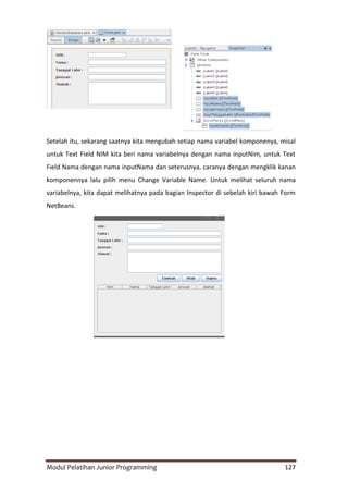 Modul Pelatihan Junior Programming 127
Setelah itu, sekarang saatnya kita mengubah setiap nama variabel komponenya, misal
untuk Text Field NIM kita beri nama variabelnya dengan nama inputNim, untuk Text
Field Nama dengan nama inputNama dan seterusnya, caranya dengan mengklik kanan
komponennya lalu pilih menu Change Variable Name. Untuk melihat seluruh nama
variabelnya, kita dapat melihatnya pada bagian Inspector di sebelah kiri bawah Form
NetBeans.
 