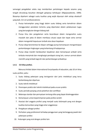 Modul Pelatihan Junior Programming 10
semangat pengabdian selalu siap memberikan pertolongan kepada sesama yang
tengah dirundung kesulitan ditengah gelapnya kehidupan (Wignjosoebroto, 1999).
Biasanya dipahami sebagai suatu kualitas yang wajib dipunyai oleh setiap eksekutif
yang baik. Ciri-ciri profesionalisme:
1. Punya ketrampilan yang tinggi dalam suatu bidang serta kemahiran dalam
menggunakan peralatan tertentu yang diperlukan dalam pelaksanaan tugas
yang bersangkutan dengan bidang tadi
2. Punya ilmu dan pengalaman serta kecerdasan dalam menganalisis suatu
masalah dan peka di dalam membaca situasi cepat dan tepat serta cermat
dalam mengambil keputusan terbaik atas dasar kepekaan
3. Punya sikap berorientasi ke depan sehingga punya kemampuan mengantisipasi
perkembangan lingkungan yang terbentang di hadapannya
4. Punya sikap mandiri berdasarkan keyakinan akan kemampuan pribadi serta
terbuka menyimak dan menghargai pendapat orang lain, namun cermat dalam
memilih yang terbaik bagi diri dan perkembangan pribadinya
1.4.1 Ciri khas profesi.
Menurut Artikel dalam International Encyclopedia of education, ada 10 ciri khas
suatu profesi, yaitu:
1. Suatu bidang pekerjaan yang terorganisir dari jenis intelektual yang terus
berkembang dan diperluas
2. Suatu teknik intelektual
3. Penerapan praktis dari teknik intelektual pada urusan praktis
4. Suatu periode panjang untuk pelatihan dan sertifikasi
5. Beberapa standar dan pernyataan tentang etika yang dapat diselenggarakan
6. Kemampuan untuk kepemimpinan pada profesi sendiri
7. Asosiasi dari anggota profesi yang menjadi suatu kelompok yang erat dengan
kualitas komunikasi yang tinggi antar anggotanya
8. Pengakuan sebagai profesi
9. Perhatian yang profesional terhadap penggunaan yang bertanggung jawab dari
pekerjaan profesi
10. Hubungan yang erat dengan profesi lain
 