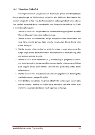 Modul Pelatihan Junior Programming 11
1.4.2 Tujuan Kode Etik Profesi
Prinsip-prinsip umum yang dirumuskan dalam suatu profesi akan berbeda satu
dengan yang lainnya. Hal ini disebabkan perbedaan adat, kebiasaan, kebudayaan, dan
peranan tenaga ahli profesi yang didefinisikan dalam suatu negara tidak sama. Adapun
yang menjadi tujuan pokok dari rumusan etika yang dituangkan dalam kode etik (Code
of conduct) profesi adalah:
1. Standar-standar etika menjelaskan dan menetapkan tanggung jawab terhadap
klien, institusi, dan masyarakat pada umumnya.
2. Standar-standar etika membantu tenaga ahli profesi dalam menentukan apa
yang harus mereka perbuat kalau mereka menghadapi dilema-dilema etika
dalam pekerjaan.
3. Standar-standar etika membiarkan profesi menjaga reputasi atau nama dan
fungsi-fungsi profesi dalam masyarakat melawan kelakuan-kelakuan yang jahat
dari anggota-anggota tertentu.
4. Standar-standar etika mencerminkan / membayangkan pengharapan moral-
moral dari komunitas, dengan demikian standar-standar etika menjamin bahwa
para anggota profesi akan menaati kitab UU etika (kode etik) profesi dalam
pelayanannya.
5. Standar-standar etika merupakan dasar untuk menjaga kelakuan dan integritas
atau kejujuran dari tenaga ahli profesi.
6. Perlu diketahui bahwa kode etik profesi adalah tidak sama dengan hukum (atau
undang-undang). Seorang ahli profesi yang melanggar kode etik profesi akan
menerima sangsi atau denda dari induk organisasi profesinya.
 