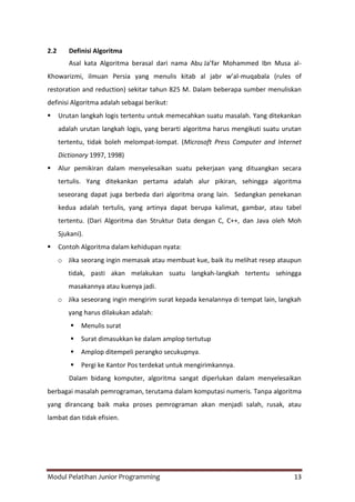 Modul Pelatihan Junior Programming 13
2.2 Definisi Algoritma
Asal kata Algoritma berasal dari nama Abu Ja’far Mohammed Ibn Musa al-
Khowarizmi, ilmuan Persia yang menulis kitab al jabr w’al-muqabala (rules of
restoration and reduction) sekitar tahun 825 M. Dalam beberapa sumber menuliskan
definisi Algoritma adalah sebagai berikut:
 Urutan langkah logis tertentu untuk memecahkan suatu masalah. Yang ditekankan
adalah urutan langkah logis, yang berarti algoritma harus mengikuti suatu urutan
tertentu, tidak boleh melompat-lompat. (Microsoft Press Computer and Internet
Dictionary 1997, 1998)
 Alur pemikiran dalam menyelesaikan suatu pekerjaan yang dituangkan secara
tertulis. Yang ditekankan pertama adalah alur pikiran, sehingga algoritma
seseorang dapat juga berbeda dari algoritma orang lain. Sedangkan penekanan
kedua adalah tertulis, yang artinya dapat berupa kalimat, gambar, atau tabel
tertentu. (Dari Algoritma dan Struktur Data dengan C, C++, dan Java oleh Moh
Sjukani).
 Contoh Algoritma dalam kehidupan nyata:
o Jika seorang ingin memasak atau membuat kue, baik itu melihat resep ataupun
tidak, pasti akan melakukan suatu langkah-langkah tertentu sehingga
masakannya atau kuenya jadi.
o Jika seseorang ingin mengirim surat kepada kenalannya di tempat lain, langkah
yang harus dilakukan adalah:
 Menulis surat
 Surat dimasukkan ke dalam amplop tertutup
 Amplop ditempeli perangko secukupnya.
 Pergi ke Kantor Pos terdekat untuk mengirimkannya.
Dalam bidang komputer, algoritma sangat diperlukan dalam menyelesaikan
berbagai masalah pemrograman, terutama dalam komputasi numeris. Tanpa algoritma
yang dirancang baik maka proses pemrograman akan menjadi salah, rusak, atau
lambat dan tidak efisien.
 