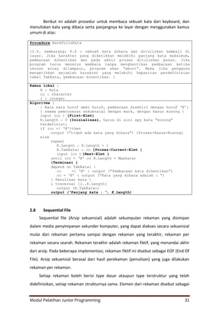 Modul Pelatihan Junior Programming 31
Berikut ini adalah prosedur untuk membaca sebuah kata dari keyboard, dan
menuliskan kata yang dibaca serta panjangnya ke layar dengan menggunakan kamus
umum di atas:
Procedure BacaTulisKata
{I.S. sembarang; F.S : sebuah kata dibaca dan dituliskan kembali di
layar. Jika karakter yang diketikkan melebihi panjang kata maksimum,
pembacaan dihentikan dan pada akhir proses dituliskan pesan. Jika
program terus menerus membaca tanpa menghentikan pembacaan ketika
ukuran array dilampaui, program akan “abort”. Maka jika pengguna
mengetikkan sejumlah karakter yang melebihi kapasitas pendefinisian
tabel TabKata, pembacaan dihentikan. }
Kamus lokal :
K : Kata
cc : character
i : integer
Algoritma :
{ Baca kata huruf demi huruf, pembacaan diakhiri dengan huruf „@‟}
{ skema pemrosesan sekuensial dengan mark, dengan kasus kosong }
input (cc ) {First-Elmt}
K.Length ← 0 {Inisialisasi, harus di sini spy kata “kosong”
terdefinisi}
if (cc ≠ „@‟)then
output (“tidak ada kata yang dibaca”) {Proses-Kasus-Kosong}
else
repeat
K.Length ← K.Length + 1
K.TabKatai ← cc {Proses-Current-Elmt }
input (cc ) {Next-Elmt }
until (cc = „@‟ or K.Length = Maxkata)
{Terminasi }
depend on TabKatai :
cc ≠ „@‟ : output (“Pembacaan kata dihentikan”)
cc = „@‟ : output (“Kata yang dibaca adalah : “)
{ Penulisan kata }
i traversal [1..K.Length]
output (K.TabKatai)
output (“Panjang kata : “, K.Length)
2.8 Sequential File
Sequential file (Arsip sekuensial) adalah sekumpulan rekaman yang disimpan
dalam media penyimpanan sekunder komputer, yang dapat diakses secara sekuensial
mulai dari rekaman pertama sampai dengan rekaman yang terakhir, rekaman per
rekaman secara searah. Rekaman terakhir adalah rekaman fiktif, yang menandai akhir
dari arsip. Pada beberapa implementasi, rekaman fiktif ini disebut sebagai EOF (End Of
File). Arsip sekuensial berasal dari hasil perekaman (penulisan) yang juga dilakukan
rekaman per rekaman.
Setiap rekaman boleh berisi type dasar ataupun type terstruktur yang telah
didefinisikan, setiap rekaman strukturnya sama. Elemen dari rekaman disebut sebagai
 