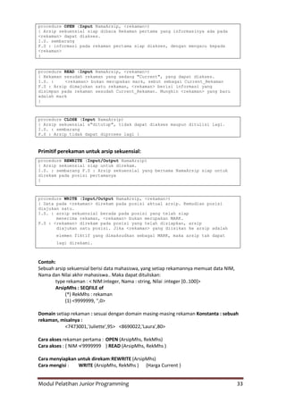 Modul Pelatihan Junior Programming 33
procedure OPEN (Input NamaArsip, <rekaman>)
{ Arsip sekuensial siap dibaca Rekaman pertama yang informasinya ada pada
<rekaman> dapat diakses.
I.S. sembarang
F.S : informasi pada rekaman pertama siap diakses, dengan mengacu kepada
<rekaman>
}
procedure READ (Input NamaArsip, <rekaman>)
{ Rekaman sesudah rekaman yang sedang "Current", yang dapat diakses.
I.S. : <rekaman> bukan merupakan mark, sebut sebagai Current_Rekaman
F.S : Arsip dimajukan satu rekaman, <rekaman> berisi informasi yang
disimpan pada rekaman sesudah Current_Rekaman. Mungkin <rekaman> yang baru
adalah mark
}
procedure CLOSE (Input NamaArsip)
{ Arsip sekuensial s"ditutup", tidak dapat diakses maupun ditulisi lagi.
I.S. : sembarang
F.S : Arsip tidak dapat diproses lagi }
Primitif perekaman untuk arsip sekuensial:
procedure REWRITE (Input/Output NamaArsip)
{ Arsip sekuensial siap untuk direkam.
I.S. : sembarang F.S : Arsip sekuensial yang bernama NamaArsip siap untuk
direkam pada posisi pertamanya
}
procedure WRITE (Input/Output NamaArsip, <rekaman>)
{ Data pada <rekaman> direkam pada posisi aktual arsip. Kemudian posisi
diajukan satu.
I.S. : arsip sekuensial berada pada posisi yang telah siap
menerima rekaman, <rekaman> bukan merupakan MARK.
F.S : <rekaman> direkam pada posisi yang telah disiapkan, arsip
diajukan satu posisi. Jika <rekaman> yang diisikan ke arsip adalah
elemen fiktif yang dimaksudkan sebagai MARK, maka arsip tak dapat
lagi direkami.
Contoh:
Sebuah arsip sekuensial berisi data mahasiswa, yang setiap rekamannya memuat data NIM,
Nama dan Nilai akhir mahasiswa.. Maka dapat dituliskan:
type rekaman : < NIM:integer, Nama : string, Nilai :integer [0..100]>
ArsipMhs : SEQFILE of
(*) RekMhs : rekaman
(1) <9999999, '',0>
Domain setiap rekaman : sesuai dengan domain masing-masing rekaman Konstanta : sebuah
rekaman, misalnya :
<7473001,'Juliette',95> <8690022,'Laura',80>
Cara akses rekaman pertama : OPEN (ArsipMhs, RekMhs)
Cara akses : { NIM ≠ 9999999 } READ (ArsipMhs, RekMhs )
Cara menyiapkan untuk direkam:REWRITE (ArsipMhs)
Cara mengisi : WRITE (ArsipMhs, RekMhs ) {Harga Current }
 