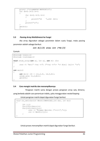 Modul Pelatihan Junior Programming 36
printf (“nnBENTUK MATRIKSn”);
for (b=0; b<3; b++)
{
for (k=0; k<3; k++)
{
printf(“%d “,x(b) (k));
}
printf(“n”);
}
getch();
}
3.3 Passing Array Multidimensi ke Fungsi
Jika array digunakan sebagai parameter dalam suatu fungsi, maka passing
parameter adalah sebagai berikut:
int A[][3] atau int (*A)[3]
Contoh:
#include <conio.h>
#include <iostream.h>
void cetak_array(int xi, int xj, int A() (3))
{
cout << “Arr[“ <<xi <<”) (“<<xj <<”)= “<< A[xi] {xj]<< “n”;
}
int main()
{
int Arr() (3) = ((1,2,3), (4,5,6));
cetak_arry (1,2,Arr);
getch();
}
3.4 Cara mengisi matriks dan menampilkannya
Pengisian matrik sama dengan proses pengisian array satu dimensi,
yang berbeda adalah cara penentuan indeks, yaitu menggunakan nested looping.
Untuk pengisian matrik dapat digunakan fungsi berikut:
Untuk proses menampilkan matrik dapat digunakan fungsi berikut:
void isi_matriks(int MatX[][MATSIZE],int bar, int kol)
{
int i,j;
for(i=0;i<bar;i++)
for(j=0;j<kol;j++){
cout << "Elemen Matriks [“<<i<<”,”<<j;
cin >> MatX[i][j]);
}
}
 