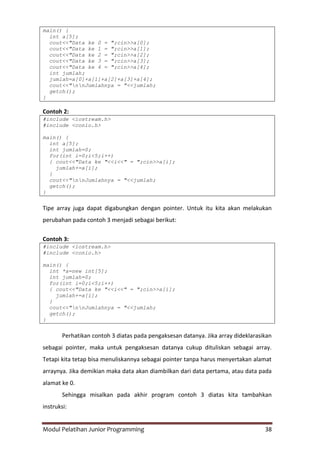 Modul Pelatihan Junior Programming 38
main() {
int a[5];
cout<<"Data ke 0 = ";cin>>a[0];
cout<<"Data ke 1 = ";cin>>a[1];
cout<<"Data ke 2 = ";cin>>a[2];
cout<<"Data ke 3 = ";cin>>a[3];
cout<<"Data ke 4 = ";cin>>a[4];
int jumlah;
jumlah=a[0]+a[1]+a[2]+a[3]+a[4];
cout<<"nnJumlahnya = "<<jumlah;
getch();
}
Contoh 2:
#include <iostream.h>
#include <conio.h>
main() {
int a[5];
int jumlah=0;
for(int i=0;i<5;i++)
{ cout<<"Data ke "<<i<<" = ";cin>>a[i];
jumlah+=a[i];
}
cout<<"nnJumlahnya = "<<jumlah;
getch();
}
Tipe array juga dapat digabungkan dengan pointer. Untuk itu kita akan melakukan
perubahan pada contoh 3 menjadi sebagai berikut:
Contoh 3:
#include <iostream.h>
#include <conio.h>
main() {
int *a=new int[5];
int jumlah=0;
for(int i=0;i<5;i++)
{ cout<<"Data ke "<<i<<" = ";cin>>a[i];
jumlah+=a[i];
}
cout<<"nnJumlahnya = "<<jumlah;
getch();
}
Perhatikan contoh 3 diatas pada pengaksesan datanya. Jika array dideklarasikan
sebagai pointer, maka untuk pengaksesan datanya cukup dituliskan sebagai array.
Tetapi kita tetap bisa menuliskannya sebagai pointer tanpa harus menyertakan alamat
arraynya. Jika demikian maka data akan diambilkan dari data pertama, atau data pada
alamat ke 0.
Sehingga misalkan pada akhir program contoh 3 diatas kita tambahkan
instruksi:
 