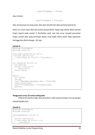 Modul Pelatihan Junior Programming 39
cout<<"nData = "<<*a;
atau instuksi :
cout<<"nData = "<<a[0];
akan mempunyai arti yang sama, data akan diambil dari data pertama (alamat 0).
Selain itu untuk input data dan proses penjumlahan, dapat juga dibuat dalam bentuk
fungsi seperti pada contoh 4. Perhatikan pada saat tipe array menjadi parameter
fungsi, jumlah data yang tersimpan dalam array boleh ditulis boleh tidak (optional).
Sehingga bisa ditulis dengan : b[] saja
Contoh 4 :
#include <iostream.h>
#include <conio.h>
void input_array(int b[],int n)
{ for(int i=0;i<n;i++)
{ cout<<"Data ke "<<i<<" = ";cin>>b[i]; }
}
int jumlah(int b[],int n)
{ int hasil=0;
for(int i=0;i<n;i++)
hasil+=b[i];
return hasil;
}
main() {
int a[100];
int bd;
cout<<"Masukkan banyaknya data = ";cin>>bd;
input_array(a,bd);
cout<<"nnJumlahnya = "<<jumlah(a,bd);
getch();
}
Penggunaan array 1D untuk sorting data
Pada proses berikut ingin akan diurutkan n data yang tersimpan di array dengan
metode Bubble Sort.
Contoh 5:
#include <iostream.h>
#include <conio.h>
void masukan(int a[],int n)
{
for(int i=0;i<n;i++)
{ cout<<"Data ke "<<i<<" = ";
cin>>a[i];
 