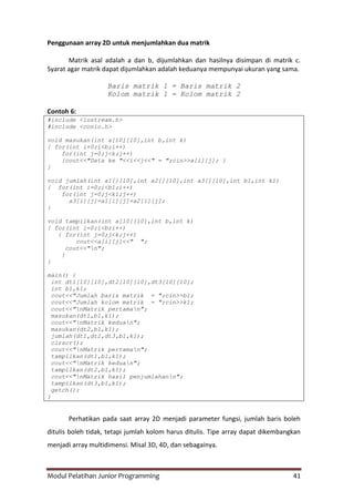 Modul Pelatihan Junior Programming 41
Penggunaan array 2D untuk menjumlahkan dua matrik
Matrik asal adalah a dan b, dijumlahkan dan hasilnya disimpan di matrik c.
Syarat agar matrik dapat dijumlahkan adalah keduanya mempunyai ukuran yang sama.
Baris matrik 1 = Baris matrik 2
Kolom matrik 1 = Kolom matrik 2
Contoh 6:
#include <iostream.h>
#include <conio.h>
void masukan(int a[10][10],int b,int k)
{ for(int i=0;i<b;i++)
for(int j=0;j<k;j++)
{cout<<"Data ke "<<i<<j<<" = ";cin>>a[i][j]; }
}
void jumlah(int a1[][10],int a2[][10],int a3[][10],int b1,int k1)
{ for(int i=0;i<b1;i++)
for(int j=0;j<k1;j++)
a3[i][j]=a1[i][j]+a2[i][j];
}
void tampilkan(int a[10][10],int b,int k)
{ for(int i=0;i<b;i++)
{ for(int j=0;j<k;j++)
cout<<a[i][j]<<" ";
cout<<"n";
}
}
main() {
int dt1[10][10],dt2[10][10],dt3[10][10];
int b1,k1;
cout<<"Jumlah baris matrik = ";cin>>b1;
cout<<"Jumlah kolom matrik = ";cin>>k1;
cout<<"nMatrik pertaman";
masukan(dt1,b1,k1);
cout<<"nMatrik keduan";
masukan(dt2,b1,k1);
jumlah(dt1,dt2,dt3,b1,k1);
clrscr();
cout<<"nMatrik pertaman";
tampilkan(dt1,b1,k1);
cout<<"nMatrik keduan";
tampilkan(dt2,b1,k1);
cout<<"nMatrik hasil penjumlahann";
tampilkan(dt3,b1,k1);
getch();
}
Perhatikan pada saat array 2D menjadi parameter fungsi, jumlah baris boleh
ditulis boleh tidak, tetapi jumlah kolom harus ditulis. Tipe array dapat dikembangkan
menjadi array multidimensi. Misal 3D, 4D, dan sebagainya.
 