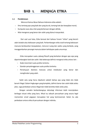 Modul Pelatihan Junior Programming 1
BAB 1. MENJAGA ETIKA
1.1 Pendahuluan
Menurut Kamus Besar Bahasa Indonesia etika adalah:
- Ilmu tentang apa yang baik dan yang buruk, tentang hak dan kewajiban moral,
- Kumpulan asas atau nilai yang berkenaan dengan akhlak,
- Nilai mengenai yang benar dan salah yang dianut masyarakat.
Dari asal usul kata, Etika berasal dari bahasa Yunani “ethos” yang berarti
adat istiadat atau kebiasaan yang baik. Perkembangan etika studi tentang kebiasaan
manusia berdasarkan kesepakatan, menurut ruang dan waktu yang berbeda, yang
menggambarkan perangai manusia dalam kehidupan pada umumnya.
Etika merupakan suatu cabang filosofi yang berkaitan dengan apa saja yang
dipertimbangkan baik dan salah. Ada beberapa definisi mengenai etika antara lain :
- Kode moral dari suatu profesi tertentu
- Standar penyelenggaraan suatu profesi tertentu
- Persetujuan diantara manusia untuk melakukan yang benar dan
menghindari yang salah.
Salah satu yang harus dipahami adalah bahwa apa yang tidak etis tidak
berarti illegal. Dalam lingkungan yang kompleks, definisi benar dan salah tidak selalu
jelas. Juga perbedaan antara illegal dan tidak beretika tidak selalu jelas.
Dengan semakin berkembangnya teknologi informasi telah menciptakan
berbagai situasi etika yang baru. Misal isu sebuah perusahaan yang secara legal
memonitor email pegawai merupakan hal yang kontroversial. Selain itu ada
perbedaan antara etika di perusahaan dengan individu.
 