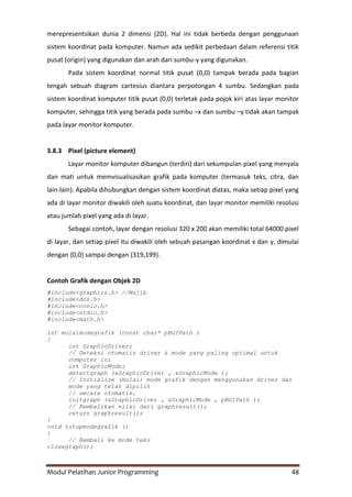 Modul Pelatihan Junior Programming 48
merepresentsikan dunia 2 dimensi (2D). Hal ini tidak berbeda dengan penggunaan
sistem koordinat pada komputer. Namun ada sedikit perbedaan dalam referensi titik
pusat (origin) yang digunakan dan arah dari sumbu-y yang digunakan.
Pada sistem koordinat normal titik pusat (0,0) tampak berada pada bagian
tengah sebuah diagram cartesius diantara perpotongan 4 sumbu. Sedangkan pada
sistem koordinat komputer titik pusat (0,0) terletak pada pojok kiri atas layar monitor
komputer, sehingga titik yang berada pada sumbu –x dan sumbu –y tidak akan tampak
pada layar monitor komputer.
3.8.3 Pixel (picture element)
Layar monitor komputer dibangun (terdiri) dari sekumpulan pixel yang menyala
dan mati untuk memvisualisasikan grafik pada komputer (termasuk teks, citra, dan
lain-lain). Apabila dihubungkan dengan sistem koordinat diatas, maka setiap pixel yang
ada di layar monitor diwakili oleh suatu koordinat, dan layar monitor memiliki resolusi
atau jumlah pixel yang ada di layar.
Sebagai contoh, layar dengan resolusi 320 x 200 akan memiliki total 64000 pixel
di layar, dan setiap pixel itu diwakili oleh sebuah pasangan koordinat x dan y, dimulai
dengan {0,0} sampai dengan {319,199}.
Contoh Grafik dengan Objek 2D
#include<graphics.h> //Wajib
#include<dos.h>
#include<conio.h>
#include<stdio.h>
#include<math.h>
int mulaimodegrafik (const char* pBGIPath )
{
int GraphicDriver;
// Deteksi otomatis driver & mode yang paling optimal untuk
computer ini
int GraphicMode;
detectgraph (&GraphicDriver , &GraphicMode );
// Initialize (mulai) mode grafik dengan menggunakan driver dan
mode yang telah dipilih
// secara otomatis.
initgraph (&GraphicDriver , &GraphicMode , pBGIPath );
// Kembalikan nilai dari graphresult();
return graphresult();
}
void tutupmodegrafik ()
{
// Kembali ke mode teks
closegraph();
 