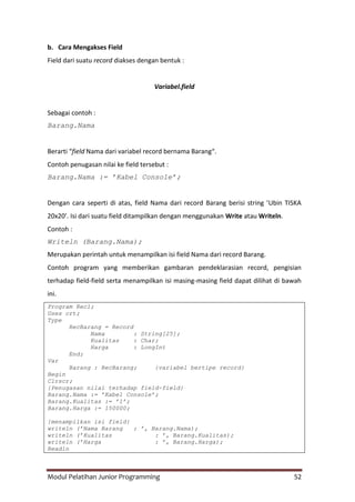 Modul Pelatihan Junior Programming 52
b. Cara Mengakses Field
Field dari suatu record diakses dengan bentuk :
Variabel.field
Sebagai contoh :
Barang.Nama
Berarti “field Nama dari variabel record bernama Barang“.
Contoh penugasan nilai ke field tersebut :
Barang.Nama := ’Kabel Console’;
Dengan cara seperti di atas, field Nama dari record Barang berisi string ’Ubin TISKA
20x20’. Isi dari suatu field ditampilkan dengan menggunakan Write atau Writeln.
Contoh :
Writeln (Barang.Nama);
Merupakan perintah untuk menampilkan isi field Nama dari record Barang.
Contoh program yang memberikan gambaran pendeklarasian record, pengisian
terhadap field-field serta menampilkan isi masing-masing field dapat dilihat di bawah
ini.
Program Rec1;
Uses crt;
Type
RecBarang = Record
Nama : String[25];
Kualitas : Char;
Harga : LongInt
End;
Var
Barang : RecBarang; {variabel bertipe record}
Begin
Clrscr;
{Penugasan nilai terhadap field-field}
Barang.Nama := ’Kabel Console’;
Barang.Kualitas := ’1’;
Barang.Harga := 150000;
{menampilkan isi field}
writeln (’Nama Barang : ’, Barang.Nama);
writeln (’Kualitas : ’, Barang.Kualitas);
writeln (’Harga : ’, Barang.Harga);
Readln
 