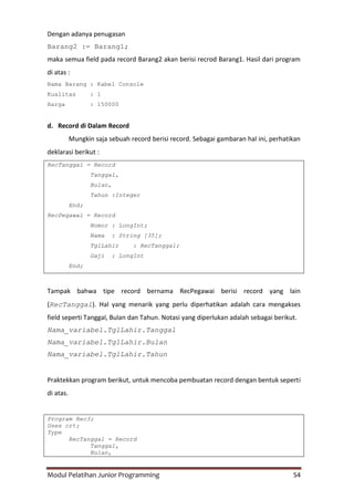Modul Pelatihan Junior Programming 54
Dengan adanya penugasan
Barang2 := Barang1;
maka semua field pada record Barang2 akan berisi recrod Barang1. Hasil dari program
di atas :
Nama Barang : Kabel Console
Kualitas : 1
Harga : 150000
d. Record di Dalam Record
Mungkin saja sebuah record berisi record. Sebagai gambaran hal ini, perhatikan
deklarasi berikut :
RecTanggal = Record
Tanggal,
Bulan,
Tahun :Integer
End;
RecPegawai = Record
Nomor : LongInt;
Nama : String [35];
TglLahir : RecTanggal;
Gaji : LongInt
End;
Tampak bahwa tipe record bernama RecPegawai berisi record yang lain
(RecTanggal). Hal yang menarik yang perlu diperhatikan adalah cara mengakses
field seperti Tanggal, Bulan dan Tahun. Notasi yang diperlukan adalah sebagai berikut.
Nama_variabel.TglLahir.Tanggal
Nama_variabel.TglLahir.Bulan
Nama_variabel.TglLahir.Tahun
Praktekkan program berikut, untuk mencoba pembuatan record dengan bentuk seperti
di atas.
Program Rec3;
Uses crt;
Type
RecTanggal = Record
Tanggal,
Bulan,
 