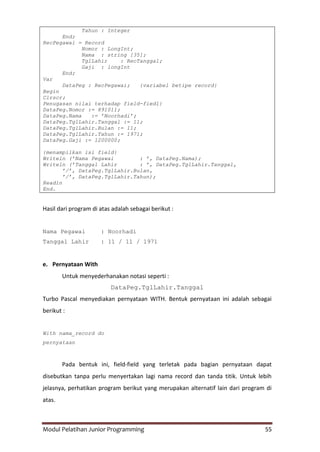 Modul Pelatihan Junior Programming 55
Tahun : Integer
End;
RecPegawai = Record
Nomor : LongInt;
Nama : string [35];
TglLahir : RecTanggal;
Gaji : longInt
End;
Var
DataPeg : RecPegawai; {variabel betipe record}
Begin
Clrscr;
Penugasan nilai terhadap field-fiedl}
DataPeg.Nomor := 891011;
DataPeg.Nama := ’Noorhadi’;
DataPeg.TglLahir.Tanggal := 11;
DataPeg.TglLahir.Bulan := 11;
DataPeg.TglLahir.Tahun := 1971;
DataPeg.Gaji := 1200000;
{menampilkan isi field}
Writeln (’Nama Pegawai : ’, DataPeg.Nama);
Writeln (’Tanggal Lahir : ’, DataPeg.TglLahir.Tanggal,
’/’, DataPeg.TglLahir.Bulan,
’/’, DataPeg.TglLahir.Tahun);
Readln
End.
Hasil dari program di atas adalah sebagai berikut :
Nama Pegawai : Noorhadi
Tanggal Lahir : 11 / 11 / 1971
e. Pernyataan With
Untuk menyederhanakan notasi seperti :
DataPeg.TglLahir.Tanggal
Turbo Pascal menyediakan pernyataan WITH. Bentuk pernyataan ini adalah sebagai
berikut :
With nama_record do
pernyataan
Pada bentuk ini, field-field yang terletak pada bagian pernyataan dapat
disebutkan tanpa perlu menyertakan lagi nama record dan tanda titik. Untuk lebih
jelasnya, perhatikan program berikut yang merupakan alternatif lain dari program di
atas.
 
