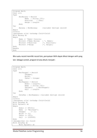 Modul Pelatihan Junior Programming 56
Program Rec4;
Uses crt;
Type
RecBarang = Record
Nama : String [25];
Kualitas : Char;
Harga : LongInt
End;
Var
Barang : RecBarang; {variabel bertipe record}
Begin
Clrscr;
{penugasan nilai terhadap field-field}
With Barang do
Begin
Nama := ’Kabel Console;
Writeln (’Nama Barang : ’, Nama);
Writeln (’Kualitas :’, Kualitas);
Writeln (’Harga :’, Harga);
End;
Readln
End.
Bila suatu record memiliki record lain, pernyataan With dapat diikuti dengan with yang
lain. Sebagai contoh, program di atas ditulis menjadi :
Program Rec5;
Uses crt;
Type
RecTanggal = Record
Tanggal,
Bulan,
Tahun : Integer
End;
RecPegawai = Record
Nomor : LongInt;
Nama : string [35];
TglLahir : RecTanggal;
Gaji : LongInt
End;
Var
DataPeg : RecPegawai; {variabel bertipe record}
Begin
Clrscr;
{Penugasan nilai terhadap field-field}
With DataPeg do
With TglLahir do
Begin
Nomor := 891011;
Nama := ’Noorhadi’;
Tanggal := 11;
Bulan := 11;
Tahun := 1971;
Gaji := 1200000;
End;
{menampilkan isi field}
With DataPeg do
With TglLahir do
 