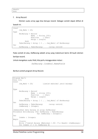 Modul Pelatihan Junior Programming 58
Readln
End.
f. Array Record
Elemen suatu array juga bisa berupa record. Sebagai contoh dapat dilihat di
bawah ini.
Const
Jum_Maks = 20;
Type
RecBarang = Record
Nama : String [25];
Kualitas : Char;
Harga : LongInt
End;
TabelBarang = Array [ 1 . . Jum_Maks] of RecBarang;
Var
DafBarang : TabelBarang; {array record}
Pada contoh di atas, DafBarang adalah array yang maksimum berisi 20 buah elemen
bertipe record.
Untuk mengakses suatu field, kita perlu menggunakan notasi :
DafBarang [indeks].NamaField
Berikut contoh program Array Record.
Program Rec7;
Uses Crt;
Const
Jum_Maks = 20; {jumlah maksimal jenis baramg}
Type
RecBarang = Record
Nama : string [25];
Kualitas : char;
Harga : longInt
End;
TabelBarang = Array [ 1 . . Jum_Maks] of RecBarang;
Var
DafBarang : TabelBarang; {array record}
JumBarang : Integer;
{memasukkan data barang je array DafBarang}
Procedure EntriBarang (Var DafBarang : TabelBarang;
Var JumBarang : Integer);
Var
Indeks : Integer;
Begin
Clrscr;
Write (’Jumlah Barang (Maksimum = 20) :’); Readln (JumBarang);
For Indeks := 1 to JumBarang do
 