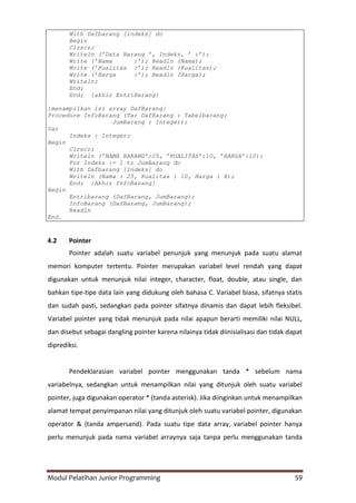 Modul Pelatihan Junior Programming 59
With Dafbarang [indeks] do
Begin
Clrscr;
Writeln (’Data Barang ’, Indeks, ’ :’);
Write (’Nama :’); Readln (Nama);
Write (’Kualitas :’); Readln (Kualitas);
Write (’Harga :’); Readln (Harga);
Writeln;
End;
End; {akhir EntriBarang}
{menampilkan isi array DafBarang}
Procedure InfoBarang (Var DafBarang : Tabelbarang;
JumBarang : Integer);
Var
Indeks : Integer;
Begin
Clrscr;
Writeln (’NAMA BARANG’:25, ’KUALITAS’:10, ’HARGA’:10);
For Indeks := 1 to JumBarang do
With Dafbarang [Indeks] do
Writeln (Nama : 25, Kualitas : 10, Harga : 8);
End; {Akhir InfoBarang}
Begin
Entribarang (DafBarang, JumBarang);
InfoBarang (DafBarang, JumBarang);
Readln
End.
4.2 Pointer
Pointer adalah suatu variabel penunjuk yang menunjuk pada suatu alamat
memori komputer tertentu. Pointer merupakan variabel level rendah yang dapat
digunakan untuk menunjuk nilai integer, character, float, double, atau single, dan
bahkan tipe-tipe data lain yang didukung oleh bahasa C. Variabel biasa, sifatnya statis
dan sudah pasti, sedangkan pada pointer sifatnya dinamis dan dapat lebih fleksibel.
Variabel pointer yang tidak menunjuk pada nilai apapun berarti memiliki nilai NULL,
dan disebut sebagai dangling pointer karena nilainya tidak diinisialisasi dan tidak dapat
diprediksi.
Pendeklarasian variabel pointer menggunakan tanda * sebelum nama
variabelnya, sedangkan untuk menampilkan nilai yang ditunjuk oleh suatu variabel
pointer, juga digunakan operator * (tanda asterisk). Jika diinginkan untuk menampilkan
alamat tempat penyimpanan nilai yang ditunjuk oleh suatu variabel pointer, digunakan
operator & (tanda ampersand). Pada suatu tipe data array, variabel pointer hanya
perlu menunjuk pada nama variabel arraynya saja tanpa perlu menggunakan tanda
 