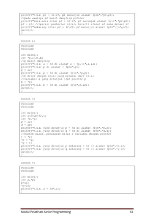 Modul Pelatihan Junior Programming 61
printf("nilai p1 = %2.2f, p1 menunjuk alamat %pn",*p1,p1);
//pada awalnya p2 masih dangling pointer
printf("mula-mula nilai p2 = %2.2f, p2 menunjuk alamat %pn",*p2,p2);
p2 = p1; //operasi pemberian nilai, berarti alamat x2 sama dengan x1
printf("sekarang nilai p2 = %2.2f, p2 menunjuk alamat %pn",*p2,p2);
getch();
}
Contoh 2:
#include
#include
int main(){
int *p,a=25,b;
//p masih dangling
printf("nilai a = %d di alamat a = %p,n",a,&a);
printf("nilai p di alamat = %pn",p);
p = &a;
printf("nilai p = %d di alamat %pn",*p,p);
//b diisi dengan nilai yang berasal dari nilai
//variabel a yang ditunjuk oleh pointer p
b = *p;
printf("nilai b = %d di alamat %pn",b,&b);
getch();
}
Contoh 3:
#include
#include
int main(){
int a=25,b=12,t;
int *p,*q;
p = &a;
q = &b;
printf("nilai yang ditunjuk p = %d di alamat %pn",*p,p);
printf("nilai yang ditunjuk q = %d di alamat %pn",*q,q);
//Contoh kasus, penukaran nilai 2 variabel dengan pointer
t = *p;
*p = *q;
*q = t;
printf("nilai yang ditunjuk p sekarang = %d di alamat %pn",*p,p);
printf("nilai yang ditunjuk q sekarang = %d di alamat %pn",*q,q);
getch();
}
Contoh 4:
#include
#include
int main(){
int a,*p;
p=&a;
*p=25;
printf("nilai a = %d",a);
}
 