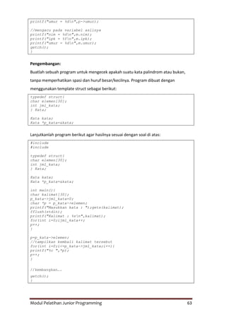Modul Pelatihan Junior Programming 63
printf("umur = %dn",p->umur);
//mengacu pada variabel aslinya
printf("nim = %dn",m.nim);
printf("ipk = %fn",m.ipk);
printf("umur = %dn",m.umur);
getch();
}
Pengembangan:
Buatlah sebuah program untuk mengecek apakah suatu kata palindrom atau bukan,
tanpa memperhatikan spasi dan huruf besar/kecilnya. Program dibuat dengan
menggunakan template struct sebagai berikut:
typedef struct{
char elemen[30];
int jml_kata;
} Kata;
Kata kata;
Kata *p_kata=&kata;
Lanjutkanlah program berikut agar hasilnya sesuai dengan soal di atas:
#include
#include
typedef struct{
char elemen[30];
int jml_kata;
} Kata;
Kata kata;
Kata *p_kata=&kata;
int main(){
char kalimat[30];
p_kata->jml_kata=0;
char *p = p_kata->elemen;
printf("Masukkan kata : ");gets(kalimat);
fflush(stdin);
printf("Kalimat : %sn",kalimat);
for(int i=0;ijml_kata++;
p++;
}
p=p_kata->elemen;
//tampilkan kembali kalimat tersebut
for(int i=0;i<=p_kata->jml_kata;i++){
printf("%c ",*p);
p++;
}
//kembangkan….
getch();
}
 