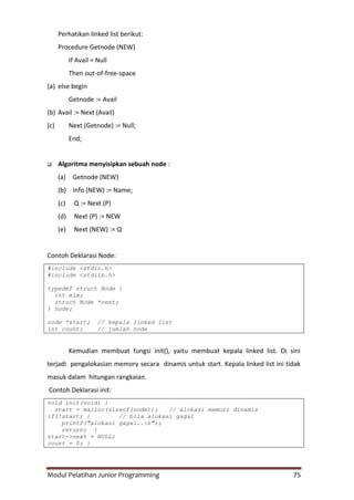 Modul Pelatihan Junior Programming 75
Perhatikan linked list berikut:
Procedure Getnode (NEW)
If Avail = Null
Then out-of-free-space
(a) else begin
Getnode := Avail
(b) Avail := Next (Avail)
(c) Next (Getnode) := Null;
End;
 Algoritma menyisipkan sebuah node :
(a) Getnode (NEW)
(b) Info (NEW) := Name;
(c) Q := Next (P)
(d) Next (P) := NEW
(e) Next (NEW) := Q
Contoh Deklarasi Node:
#include <stdio.h>
#include <stdlib.h>
typedef struct Node {
int elm;
struct Node *next;
} node;
node *start; // kepala linked list
int count; // jumlah node
Kemudian membuat fungsi init(), yaitu membuat kepala linked list. Di sini
terjadi pengalokasian memory secara dinamis untuk start. Kepala linked list ini tidak
masuk dalam hitungan rangkaian.
Contoh Deklarasi init:
void init(void) {
start = malloc(sizeof(node)); // alokasi memori dinamis
if(!start) { // bila alokasi gagal
printf("alokasi gagal..n");
return; }
start->next = NULL;
count = 0; }
 