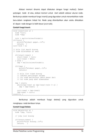 Modul Pelatihan Junior Programming 76
Alokasi memori dinamis dapat dilakukan dengan fungsi malloc(). Dalam
potongan kode di atas, alokasi memori untuk start adalah sebesar ukuran node.
Berikutnya adalah membuat fungsi insert() yang digunakan untuk menambahkan node
baru dalam rangkaian linked list. Node yang ditambahkan akan selalu diletakkan
di depan node dengan isi lebih besar (urut naik).
Contoh Fungsi Insert:
void insert(int e) {
node *curr;
node *tmp;
curr = malloc(sizeof(node));
if(!curr) {
printf("alokasi gagal..n");
return; }
curr->elm = e;
// bila list masih kosong
// node diletakkan di awal
if(!start->next) {
start->next = curr;
curr->next = NULL;
} else {
tmp = malloc(sizeof(node));
if(!tmp) {
printf("alokasi gagal..n");
return;}
// bila list tidak kosong
// lakukan perulangan selama
// isi node berikutnya lebih besar dari
// isi node yang akan dimasukkan
tmp = start;
while(tmp->next && tmp->next->elm <= e) {
tmp = tmp->next; }
curr->next = tmp->next;
tmp->next = curr;}
count++; }
Berikutnya adalah membuat fungsi delete() yang digunakan untuk
menghapus node berdasar isinya.
Contoh Fungsi Delete
void delete(int e) {
node *tmp, *curr;
// jika list kosong
if(!start->next) {
printf("List kosong..n");
return; }
 