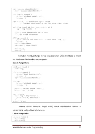 Modul Pelatihan Junior Programming 77
tmp = malloc(sizeof(node));
curr = malloc(sizeof(node));
if(!(tmp && curr)) {
printf("alokasi gagal..n");
return; }
tmp = start; // posisikan tmp di start
// lakukan perulangan selama isi node tidak ketemu
while(tmp->next && tmp->next->elm != e) {
tmp = tmp->next; }
// bila node berikutnya adalah NULL
// tidak tidak ditemukan
if(!tmp->next) {
printf("tidak ada node berisi elemen '%d'..n", e);
return; }
curr = tmp->next;
tmp->next = curr->next;
free(curr);
count--; }
Kemudian membuat fungsi show() yang digunakan untuk membaca isi linked
list. Pembacaan berdasarkan arah rangkaian.
Contoh Fungsi Show
void show(void) {
node *tmp;
if(!start->next) {
printf("List kosong..n");
return; }
tmp = malloc(sizeof(node));
if(!tmp) {
printf("alokasi gagal..n");
return; }
printf("Jumlah: %dn", count);
printf("Isi : ");
tmp = start;
while(tmp = tmp->next) {
printf("%d ", tmp->elm);
}
printf("n");}
Terakhir adalah membuat fungsi main() untuk mendemokan operasi –
operasi yang sudah dibuat sebelumnya.
Contoh Fungsi main
int main(void) {
char s[80];
char e[80];
 