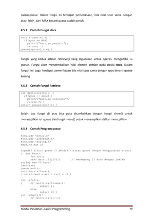 Modul Pelatihan Junior Programming 79
dalam queue. Dalam fungsi ini terdapat pemeriksaan, bila nilai spos sama dengan
atau lebih dari MAX berarti queue sudah penuh.
4.5.2 Contoh Fungsi store
void store(int e) {
if(spos == MAX) {
printf("antrian penuhn");
return; }
queue[spos++] = e; }
Fungsi yang kedua adalah retrieve() yang digunakan untuk operasi mengambil isi
queue. Fungsi akan mengembalikan nilai elemen antrian pada posisi rpos. Dalam
fungsi ini juga terdapat pemeriksaan bila nilai spos sama dengan rpos berarti queue
kosong.
4.5.3 Contoh Fungsi Retrieve
int qretrieve(void) {
if(rpos == spos) {
printf("antrian kosongn");
return 0; }
return queue[rpos++]; }
Selain dua fungsi di atas bisa pula ditambahkan dengan fungsi show() untuk
menampilkan isi queue dan fungsi menu() untuk menampilkan daftar menu pilihan.
4.5.4 Contoh Program queue
#include <conio.h>
#include <iostream.h>
#include <string.h>
#define max 20
typedef struct queue // Mendefinisikan queue dengan menggunakan struct
{ int head;
int tail;
char data [15][20]; // menampung 15 data dengan jumlah
string max 20 huruf
}antrian;
queue antri;
void inisialisasi()
{ antri.head = antri.tail = -1;}
int isFull()
{ if (antri.tail==max-1)
return 1;
else
return 0; }
int isEmpty(){
if (antri.tail==-1)
 