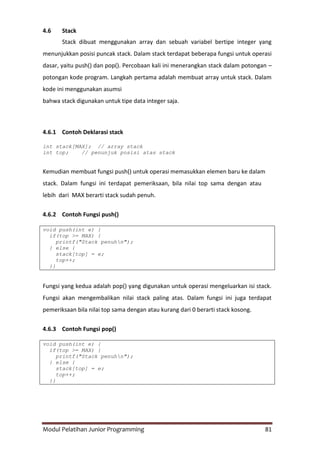 Modul Pelatihan Junior Programming 81
4.6 Stack
Stack dibuat menggunakan array dan sebuah variabel bertipe integer yang
menunjukkan posisi puncak stack. Dalam stack terdapat beberapa fungsi untuk operasi
dasar, yaitu push() dan pop(). Percobaan kali ini menerangkan stack dalam potongan –
potongan kode program. Langkah pertama adalah membuat array untuk stack. Dalam
kode ini menggunakan asumsi
bahwa stack digunakan untuk tipe data integer saja.
4.6.1 Contoh Deklarasi stack
int stack[MAX]; // array stack
int top; // penunjuk posisi atas stack
Kemudian membuat fungsi push() untuk operasi memasukkan elemen baru ke dalam
stack. Dalam fungsi ini terdapat pemeriksaan, bila nilai top sama dengan atau
lebih dari MAX berarti stack sudah penuh.
4.6.2 Contoh Fungsi push()
void push(int e) {
if(top >= MAX) {
printf("Stack penuhn");
} else {
stack[top] = e;
top++;
}}
Fungsi yang kedua adalah pop() yang digunakan untuk operasi mengeluarkan isi stack.
Fungsi akan mengembalikan nilai stack paling atas. Dalam fungsi ini juga terdapat
pemeriksaan bila nilai top sama dengan atau kurang dari 0 berarti stack kosong.
4.6.3 Contoh Fungsi pop()
void push(int e) {
if(top >= MAX) {
printf("Stack penuhn");
} else {
stack[top] = e;
top++;
}}
 