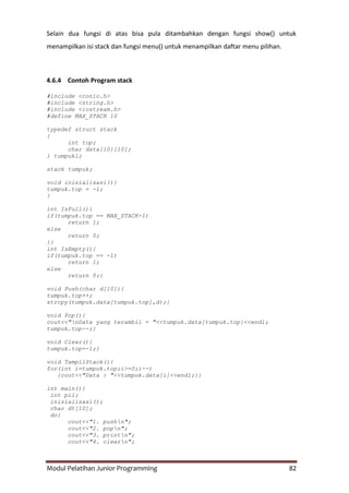 Modul Pelatihan Junior Programming 82
Selain dua fungsi di atas bisa pula ditambahkan dengan fungsi show() untuk
menampilkan isi stack dan fungsi menu() untuk menampilkan daftar menu pilihan.
4.6.4 Contoh Program stack
#include <conio.h>
#include <string.h>
#include <iostream.h>
#define MAX_STACK 10
typedef struct stack
{
int top;
char data[10][10];
} tumpuk1;
stack tumpuk;
void inisialisasi(){
tumpuk.top = -1;
}
int IsFull(){
if(tumpuk.top == MAX_STACK-1)
return 1;
else
return 0;
}}
int IsEmpty(){
if(tumpuk.top == -1)
return 1;
else
return 0;}
void Push(char d[10]){
tumpuk.top++;
strcpy(tumpuk.data[tumpuk.top],d);}
void Pop(){
cout<<"nData yang terambil = "<<tumpuk.data[tumpuk.top]<<endl;
tumpuk.top--;}
void Clear(){
tumpuk.top=-1;}
void TampilStack(){
for(int i=tumpuk.top;i>=0;i--)
{cout<<"Data : "<<tumpuk.data[i]<<endl;}}
int main(){
int pil;
inisialisasi();
char dt[10];
do{
cout<<"1. pushn";
cout<<"2. popn";
cout<<"3. printn";
cout<<"4. clearn";
 