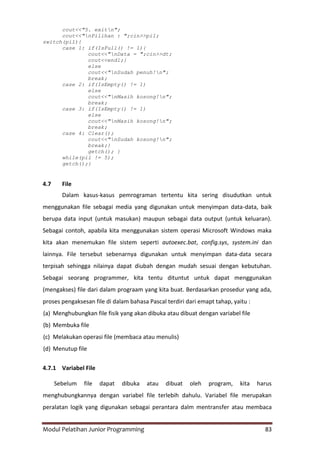 Modul Pelatihan Junior Programming 83
cout<<"5. exitn";
cout<<"nPilihan : ";cin>>pil;
switch(pil){
case 1: if(IsFull() != 1){
cout<<"nData = ";cin>>dt;
cout<<endl;}
else
cout<<"nSudah penuh!n";
break;
case 2: if(IsEmpty() != 1)
else
cout<<"nMasih kosong!n";
break;
case 3: if(IsEmpty() != 1)
else
cout<<"nMasih kosong!n";
break;
case 4: Clear();
cout<<"nSudah kosong!n";
break;}
getch(); }
while(pil != 5);
getch();}
4.7 File
Dalam kasus-kasus pemrograman tertentu kita sering disudutkan untuk
menggunakan file sebagai media yang digunakan untuk menyimpan data-data, baik
berupa data input (untuk masukan) maupun sebagai data output (untuk keluaran).
Sebagai contoh, apabila kita menggunakan sistem operasi Microsoft Windows maka
kita akan menemukan file sistem seperti autoexec.bat, config.sys, system.ini dan
lainnya. File tersebut sebenarnya digunakan untuk menyimpan data-data secara
terpisah sehingga nilainya dapat diubah dengan mudah sesuai dengan kebutuhan.
Sebagai seorang programmer, kita tentu dituntut untuk dapat menggunakan
(mengakses) file dari dalam prograam yang kita buat. Berdasarkan prosedur yang ada,
proses pengaksesan file di dalam bahasa Pascal terdiri dari emapt tahap, yaitu :
(a) Menghubungkan file fisik yang akan dibuka atau dibuat dengan variabel file
(b) Membuka file
(c) Melakukan operasi file (membaca atau menulis)
(d) Menutup file
4.7.1 Variabel File
Sebelum file dapat dibuka atau dibuat oleh program, kita harus
menghubungkannya dengan variabel file terlebih dahulu. Variabel file merupakan
peralatan logik yang digunakan sebagai perantara dalm mentransfer atau membaca
 