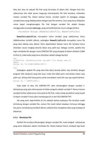 Modul Pelatihan Junior Programming 84
data dari atau ke sebuah file fisik yang tersimpan di dalam disk. Dengan kata lain,
sebenarnya kita tidak secara langsung memanipulasi file fisik tersebut, melainkan
melalui variabel file. Dalam bahasa Pascal, variabel seperti ini dianggap sebagai
variabel biasa yang dideklarasikan dengan tipe file tertentu. Cara yang harus dilakukan
untuk dapat menghubungkan file fisik dengan variabel file adalah dengan
menggunakan prosedur Assign, yang memeiliki bentuk umum sebagai berikut.
Procedure Assign (NamaVariabelFile, NamaFileFisik);
NamaVariabelFile merupakan nama variabel yang sebelumnya harus
dideklarasikan terlebih dahulu, sedangkan NamaFileFisik merupakan nama file
yang akan dibuka atau dibuat. Perlu diperhatikan bahwa nama file tersebut harus
dituliskan secara lengkap beserta lokasi atau path-nya. Sebagai contoh, apabila kita
ingin membuka file dengan nama CONTOH.TXT yang terdapat di dalam direktori COBA
di drive D, maka kode yang harus dituliskan adalah sebagai berikut.
Var
F:TextFile; {mendeklarasikan variabel file denagn nama F}
Begin
Assign (F, ‟D:COBACONTOH.TXT‟);
. . .
end.
Sedangkan apabila file yang akan kita akses berada dalam satu direktori dengan
program (file eksekusi) yang kita buat, maka kita tidak perlu menuliskan lokasi atau
path-nya. Artinya kita hanya perlu untuk menuliskan nama file-nya saja seperti berikut.
Assign (F, ‟ CONTOH.TXT‟);
Pada kode di atas, file CONTOH.TXT akan dihubungkan dengan variabel F.
Selanjutnya yang akan dimanipulasi di dalam program adalah variabel F. Namun karena
variabel tersbut sebenarnya menunjuk ke file fisik, maka setiap perubahan yang terjadi
di dalam variabel F tentu akan mempengaruhi isi dari file CONTOH.TXT.
Hal yang perlu diperhatikan di sini adaalah bahwa walaupun file tersebut sudah
terhubung dengan variabel file, namun file masih dalam keadaan tertutup sehingga
kita perlu membukanya terlebuh dahulu sebelum kita mengakses data yang terdapat di
dalamnya.
4.7.2 Membuka File
Seteleh file tersebut dihubungkan dengan variabel file, maka langkah selanjutnya
yang perlu dilakukan adalah membuka file. Dalam bahasa Pascal, terdapat tiga buah
 