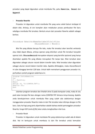 Modul Pelatihan Junior Programming 85
prosedur yang dapat digunakan untuk membuka file, yaitu Rewrite, Reset dan
Append.
- Prosedur Rewrite
Prosedur ini digunakan untuk membuka file yang sama sekali belum terdapat di
dalam disk. Artinya, di sini kompiler akan melakukan proses pembuatan file baru
sekaligus membuka file tersebut. Bentuk umum dari prosedur Rewrite adalah sebagai
berikut.
Procedure Rewrite(NamaVariabelFile[:File;
UkuranRecord : Word]);
Bila file yang dibuka berupa file teks, maka file tersebut akan bersifat writeonly
atau tidak dapat dibaca, artinya operasi yang diizinkan untuk file tersebut hanyalah
operasi tulis. UkuranRecord merupakan ekspresi yang bersifat opsional yang hanya
disertakan apabila file yang dibuka merupakan file tanpa tipe. Nilai tersebut akan
digunakan sebagai ukuran record dalam transfer data. Nilai tersebut akan digunakan
sebagai ukuran record dalam transfer data. Apabila dihilangkan, maka UkuranRecord
ini alan dianggap bernilai 128 byte. Untuk lebih memahami penggunaan prosedur ini,
perhatikan contoh program sederhana ini.
Program ContohRewrite;
Var
F : TextFile;
Begin
Assign (F, ’D:CONTOH.TXT’);
Rewrite (F);
End.
Jalankan program tersebut dan lihatlah drive D pada komputer anda, maka di situ
pasti akan tercipta file baru dengan nama CONTOH.TXT dimana isinya kosong. Apabila
anda bereksperimen untuk membuka filee yang sudah ada sebelumnya dengan
menggunakan prosedur Rewrite maka isi dari file tersebut akan ditimpa dengan isi file
baru. Satu hal lagi yang perlu diperhatikan adalah bahwa etelah pemanggilan prosedur
Rewrite, fungsi EOF (end-of-file) akan selalu menghasilkan nilai true.
- Prosedur Reset
Prosedur ini digunakan untuk membuka file yang sebelumnya sudah ada di dalam
disk. Hal ini bertujuan untuk membaca isi dari file tersebut untuk kemudian
 