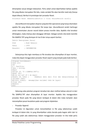 Modul Pelatihan Junior Programming 86
dimanipilasi sesuai dengan kebutuhan. Perlu sekali untuk diperhatikan bahwa apabila
file yang dibuka merupakan file teks, maka variabel file akan bersifat read only (hanya
dapat dibaca). Berikut ini prototype dari prosedur Reset.
Procedure Reset (NamaVariabelFile [: file; UkuranRecord: word]);
UkuranRecord merupakan ekspresi yang bersifat operaional yang hanya disertakan
apabila file yang dibuka merupakan file tanpa tipe. UkuranRecord sendiri berfungsi
untuk menentukan ukuran record dalam proses transfer data. Apabila nilai tersebut
dihilangkan, maka nilainya akan dianggap 128 byte. Sebagai contoh, kita telah memiliki
file SAMPLE.TXT yang disimpan di rive D dan isinya seperti berikut.
Teknik Pemrograman Pascal
Oleh : Budi Raharjo
Tahun : 2005
Penerbit : INFORMATIKA
Selanjutnya kita ingin membaca isi file tersebut dan ditampilkan di layar monitor,
maka kita dapat menggunakan prosedur Reset seperti yang tampak pada kode berikut.
Program ContohReset;
Uses crt;
Var
F : TextFile;
Teks : string;
Begin
Assign (F, ’D :SAMPLE.TXT’);
Reset (F);
While not eof (F ) do begin
Readln (F, teks) ; {membaca data dari file dan mengisikannya ke
variabel teks}
Writeln (teks); menampilkan variabel teks ke layar}
Close (F);
Readln;
End.
Sekarang coba jalankan program tersebut dan akan melihat bahwa seluruh isi dari
file SAMPLE.TXT akan ditampilkan di layar monitor. Apabila kita menggunakan
prosedur Reset pada file yang belum terdapat di dalam disk maka kompiler akan
menampilkan pesan kesalahan pada saat program dijalankan.
- Prosedur Append
Prosedur ini digunakan untuk menambahkan isi file yang sebelumnya sudah
terdapat di dalam disk. Isi yang ditambahkan selalu berada pada bagian akhir dari isi
file yang sudah ada sebelumnya. Dalam menggunakan prosedur ini kita tidak perlu
 