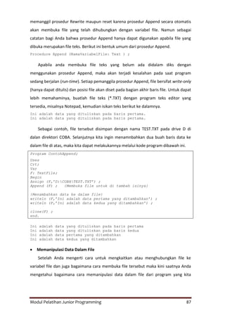 Modul Pelatihan Junior Programming 87
memanggil prosedur Rewrite maupun reset karena prosedur Append secara otomatis
akan membuka file yang telah dihubungkan dengan variabel file. Namun sebagai
catatan bagi Anda bahwa prosedur Append hanya dapat digunakan apabila file yang
dibuka merupakan file teks. Berikut ini bentuk umum dari prosedur Append.
Procedure Append (NamaVariabelFile: Text ) ;
Apabila anda membuka file teks yang belum ada didalam diks dengan
menggunakan prosedur Append, maka akan terjadi kesalahan pada saat program
sedang berjalan (run-time). Setiap pemanggila prosedur Append, file bersifat write-only
(hanya dapat ditulis) dan posisi file akan diset pada bagian akhir baris file. Untuk dapat
lebih memahaminya, buatlah file teks (*.TXT) dengan program teks editor yang
tersedia, misalnya Notepad, kemudian isikan teks berikut ke dalamnya.
Ini adalah data yang dituliskan pada baris pertama.
Ini adalah data yang dituliskan pada baris pertama.
Sebagai contoh, file tersebut disimpan dengan nama TEST.TXT pada drive D di
dalan direktori COBA. Selanjutnya kita ingin menamnbahkan dua buah baris data ke
dalam file di atas, maka kita dapat melakukannya melalui kode program dibawah ini.
Program ContohAppend;
Uses
Crt;
Var
F: TextFile;
Begin
Assign (F,’D:COBATEST.TXT’) ;
Append (F) ; {Membuka file untuk di tambah isinya}
{Menambahkan data ke dalam file}
writeln (F,’Ini adalah data pertama yang ditambahkan’) ;
writeln (F,’Ini adalah data kedua yang ditambahkan’) ;
close(F) ;
end.
Ini adalah data yang dituliskan pada baris pertama
Ini adalah data yang dituliskan pada baris kedua
Ini adalah data pertama yang ditambahkan
Ini adalah data kedua yang ditambahkan
 Memanipulasi Data Dalam File
Setelah Anda mengerti cara untuk mengkaitkan atau menghubungkan file ke
variabel file dan juga bagaimana cara membuka file tersebut maka kini saatnya Anda
mengetahui bagaimana cara memanipulasi data dalam file dari program yang kita
 