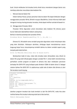 Modul Pelatihan Junior Programming 88
buat. Untuk melakukan hal tersebut tentu Anda harus memahami dengan benar cara
membaca data dan menuliskan data kedalam file.
- Menulis Data ke Dalam File
Dalam bahasa Pascal, proses penulisan data ke dalam file dapat dilakukan dengan
menggunakan prosedur Write, Writeln maupun BlockWrite. Untuk informasi lebih detil
mengenai masing-masing prosedur tersebut, Anda dapat melihat sub bab di bawah ini.
3) Menggunakan Prosedur Write
Prosedur Write digunakan untuk menuliskan data kedalam file dimana posisi
kursor tidak akan dipindahkan kebaris selanjutnya.
Berikut ini bentuk prototipe dari prosedur Write.
Procedure Write (NamaVariabelFile; VI [ , V2..VN] ) ;
Dimana V1..VN adalah nama variabel yang akan digunakan untuk menyimpan data
yang akan dituliskan. Walaupun demikian, Andajuga dapat menuliskannya secara
langsung tanpa harus menyimpannya terlebih dahulu ke dalam variabel seperti yang
tampak pada kode berikut.
write (F,‟Mencoba menuliskan data ke dalam file‟);
Berdasarkan kode di atas, maka teks tersebut akan dimasukkan atau ditulis ke
dalam file yang telah dihubungkan dengan variabel file F. Untuk lebih memahaminya,
perhatikan contoh program di bawah ini dimana kita akan melakukan penulisan
terhadap file DATA.TXT yang terdapat pada direktori COBA di dalam drive D. Sebagai
catatan bahwa file DATA.TXT ini sebelumnya sudah ada di dalam disk dimana isi dari
file tersebut masih kosong.
Program ContohWrite;
Uses crt;
Var
F : TextFile;
Begin
Assign (F,’D:COBADATA.TXT’);
Reset (F);
Write (F, ’Teknik Pemrograman ’);
Write (F, ’Pascal’);
Close (F);
End.
Jalankan program tersebut dan buka kembali isi dari file DATA.TXT, maka kita akan
melihat bahwa file tersebut sekarang telah berisi teks berikut.
Teknik Pemrograman Pascal
 