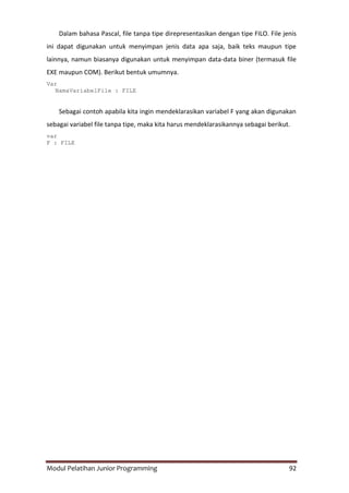 Modul Pelatihan Junior Programming 92
Dalam bahasa Pascal, file tanpa tipe direpresentasikan dengan tipe FILO. File jenis
ini dapat digunakan untuk menyimpan jenis data apa saja, baik teks maupun tipe
lainnya, namun biasanya digunakan untuk menyimpan data-data biner (termasuk file
EXE maupun COM). Berikut bentuk umumnya.
Var
NamaVariabelFile : FILE
Sebagai contoh apabila kita ingin mendeklarasikan variabel F yang akan digunakan
sebagai variabel file tanpa tipe, maka kita harus mendeklarasikannya sebagai berikut.
var
F : FILE
 