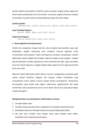 Modul Pelatihan Junior Programming 94
Setelah sebuah permasalahan terdefinisi secara memadai, langkah paling ringkas dan
efisien dalam penyelesaian harus dirumuskan. Umumnya, langkah berikutnya meliputi
memecahkan masalah tersebut menjadi beberapa bagian kecil dan ringkas.
Contoh masalah :
Menampilkan jumlah kemunculan sebuah nama pada daftar
Input Terhadap Program :
Daftar Nama, Nama yang akan dicari
Output Dari Program :
Jumlah kemunculan nama yang dicari
c. Desain Algoritma dan Representasi
Setelah kita mengetahui dengan baik dan jelas mengenai permasalahan yang ingin
diselesaikan, langkah selanjutnya yaitu membuat rumusan algoritma untuk
menyelesaikan permasalahan. Dalam pemrograman komputer penyelesaian masalah
didefinisikan dalam langkah demi langkah. Algoritma adalah urutan langkah – langkah
logis penyelesaian masalah yang disusun secara sistematis dan logis. Logis merupakan
kunci dari sebuah algoritma. Langkah-langkah dalam algoritma harus logis dan bernilai
benar atau salah.
Algoritma dapat diekpresikan dalam bahasa manusia, menggunakan presentasi grafik
melalui sebuah FlowChart (diagram alir) ataupun melalui PseudoCode yang
menjembatani antara bahasa manusia dengan bahasa pemrograman. Berdasarkan
permasalahan yang terjadi pada bagian sebelumnya, bagaimanakah kita dapat
memberikan solusi penyelesaian secara umum dalam sebuah alur yang dapat dengan
mudah dimengerti?
Mengekspresikan cara penyelesaian melalui bahasa manusia :
1. Tentukan daftar nama
2. Tentukan nama yang akan dicari, anggaplah ini merupakan sebuah kata kunci
3. Bandingkan kata kunci terhadap setiap nama yang terdapat pada daftar
4. Jika kata kunci tersebut sama dengan nama yang terdapat pada daftar,
tambahkan nilai 1 pada hasil perhitungan
 
