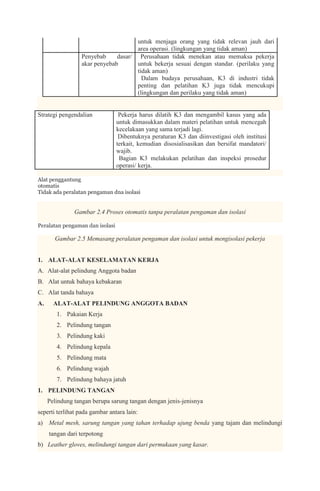 untuk menjaga orang yang tidak relevan jauh dari
                                      area operasi. (lingkungan yang tidak aman)
                  Penyebab     dasar/ Perusahaan tidak menekan atau memaksa pekerja
                                   1.
                  akar penyebab       untuk bekerja sesuai dengan standar. (perilaku yang
                                      tidak aman)
                                   2. Dalam budaya perusahaan, K3 di industri tidak
                                      penting dan pelatihan K3 juga tidak mencukupi
                                      (lingkungan dan perilaku yang tidak aman)


Strategi pengendalian        1.  Pekerja harus dilatih K3 dan mengambil kasus yang ada
                                untuk dimasukkan dalam materi pelatihan untuk mencegah
                                kecelakaan yang sama terjadi lagi.
                             2. Dibentuknya peraturan K3 dan diinvestigasi oleh institusi
                                terkait, kemudian disosialisasikan dan bersifat mandatori/
                                wajib.
                             3. Bagian K3 melakukan pelatihan dan inspeksi prosedur
                                operasi/ kerja.

Alat penggantung
otomatis
Tidak ada peralatan pengaman dna isolasi


               Gambar 2.4 Proses otomatis tanpa peralatan pengaman dan isolasi

Peralatan pengaman dan isolasi

       Gambar 2.5 Memasang peralatan pengaman dan isolasi untuk mengisolasi pekerja


1. ALAT-ALAT KESELAMATAN KERJA
A. Alat-alat pelindung Anggota badan
B. Alat untuk bahaya kebakaran
C. Alat tanda bahaya
A.     ALAT-ALAT PELINDUNG ANGGOTA BADAN
        1. Pakaian Kerja
        2. Pelindung tangan
        3. Pelindung kaki
        4. Pelindung kepala
        5. Pelindung mata
        6. Pelindung wajah
        7. Pelindung bahaya jatuh
1. PELINDUNG TANGAN
     Pelindung tangan berupa sarung tangan dengan jenis-jenisnya
seperti terlihat pada gambar antara lain:
a) Metal mesh, sarung tangan yang tahan terhadap ujung benda yang tajam dan melindungi
     tangan dari terpotong
b) Leather gloves, melindungi tangan dari permukaan yang kasar.
 