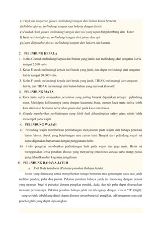 c) Vinyl dan neoprene gloves, melindungi tangan dari bahan kimia beracun
d) Rubber gloves, melindungi tangan saat bekerja dengan listrik
e) Padded cloth gloves, melindungi tangan dari sisi yang tajam,bergelombang dan kotor.
f) Heat resistant gloves, melindungi tangan dari panas dan api
g) Latex disposable gloves, melindungi tangan dari bakteri dan kuman


2. PELINDUNG KEPALA
1. Kelas G untuk melindungi kepala dari benda yang jatuh; dan melindungi dari sengatan listrik
     sampai 2.200 volts.
2. Kelas E untuk melindungi kepala dari benda yang jatuh, dan dapat melindungi dari sengatan
     listrik sampai 20.000 volts.
3. Kelas F untuk melindungi kepala dari benda yang jatuh, TIDAK melindungi dari sengatan
     listrik, dan TIDAK melindungi dari bahan-bahan yang merusak (korosif)
3. PELINDUNG MATA
a. Kaca mata safety merupakan peralatan yang paling banyak digunakan sebagai pelindung
     mata. Meskipun kelihatannya sama dengan kacamata biasa, namun kaca mata safety lebih
     kuat dan tahan benturan serta tahan panas dari pada kaca mata biasa.
b. Goggle memberikan perlindungan yang lebih baik dibandingkan safety glass sebab lebih
     menempel pada wajah
4. PELINDUNG WAJAH
a) Pelindung wajah memberikan perlindungan menyeluruh pada wajah dari bahaya percikan
      bahan kimia, obyek yang beterbangan atau cairan besi. Banyak dari pelindung wajah ini
      dapat digunakan bersamaan dengan penggunaan helm.
b)     Helm pengelas memberikan perlindungan baik pada wajah dan juga mata. Helm ini
      menggunakan lensa penahan khusus yang menyaring intesnsitas cahaya serta energi panas
      yang dihasilkan dari kegiatan pengelasan
5. PELINDUNG BAHAYA JATUH
         a. Full Body Hardness (Pakaian penahan Bahaya Jatuh),
      sistim yang dirancang untuk menyebarkan tenaga benturan atau goncangan pada saat jatuh
melalui pundak, paha dan pantat. Pakaian penahan bahaya jatuh ini dirancang dengan desain
yang nyaman bagi si pemakai dimana pengikat pundak, dada, dan tali paha dapat disesuaikan
menurut pemakainya. Pakaian penahan bahaya jatuh ini dilengkapi dengan cincin “D” (high)
 yang terletak dibelakang dandi depan dimana tersambung tali pengikat, tali pengaman atau alat
penolonglain yang dapat dipasangkan.
 