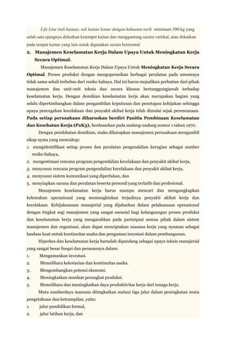Life Line (tali kaitan), tali kaitan lentur dengan kekuatan tarik minimum 500 kg yang
salah satu ujungnya diikatkan ketempat kaitan dan menggantung secara vertikal, atau diikatkan
pada tempat kaitan yang lain untuk digunakan secara horisontal
2. Manajemen Keselamatan Kerja Dalam Upaya Untuk Meningkatan Kerja
      Secara Optimal.
         Manajemen Keselamatan Kerja Dalam Upaya Untuk Meningkatan Kerja Secara
Optimal. Proses produksi dengan mengoperasikan berbagai peralatan pada umumnya
tidak sama sekali terbebas dari resiko bahaya. Hal ini harus mejadikan perhatian dari pihak
manajemen dan unit-unit teknis dan secara khusus bertanggungjawab terhadap
keselamatan kerja. Dengan demikian keselamatan kerja akan merupakan bagian yang
selalu dipertimbangkan dalam pengambilan keputusan dan penetapan kebijakan sehingga
upaya pencegahan kecelakaan dan penyakit akibat kerja telah dimulai sejak perencanaan.
Pada setiap perusahaan diharuskan berdiri Panitia Pembinaan Keselamatan
dan Kesehatan Kerja (P2K3), berdasarkan pada undang-undang nomor 1 tahun 1970.
        Dengan pendekatan demikian, maka diharapkan manajemen perusahaan mengambil
sikap nyata yang mencakup:
1. mengidentifikasi setiap proses dan peralatan pengendalian kerugian sebagai sumber
     resiko bahaya,
2. mengestimasi rencana program pengendalian kecelakaan dan penyakit akibat kerja,
3. menyusun rencana program pengendalian kecelakaan dan penyakit akibat kerja,
4. menyusun sistem komunikasi yang diperlukan, dan
5. menyiapkan sarana dan peralatan beserta personil yang terlaith dan profesional.
        Manajemen keselamatan kerja harus mampu mencari dan mengungkapkan
kelemahan operasional yang memungkinkan terjadinya penyakit akibat kerja dan
kecelakaan. Kebijaksanaan manajerial yang dijabarkan dalam pelaksanaan operasional
dengan tingkat segi manajemen yang sangat esensial bagi kelangsungan proses produksi
dan keselamatan kerja yang mengarahkan pada partisipasi semua pihak dalam sistem
manajemen dan organisasi, akan dapat menciptakan suasana kerja yang nyaman sebagai
landasa kuat untuk kontinuitas usaha dan pengaman investasi dalam pembangunan.
        Hiperkes dan keselamatan kerja haruslah dipandang sebagai upaya teknis manajerial
yang sangat besar fungsi dan peranannya dalam:
1.      Mengamankan investasi.
2.       Memelihara kelestarian dan kontinuitas usaha.
3.       Mengembangkan potensi ekonomi.
4.       Meningkatkan manfaat perangkat produksi.
5.       Memelihara dan meningkatkan daya produktivitas kerja dari tenaga kerja.
        Mutu sumberdaya manusia ditingkatkan melaui tiga jalur dalam peningkatan mutu
pengetahuan dan ketrampilan, yaitu:
1.      jalur pendidikan formal,
2.       jalur latihan kerja, dan
 
