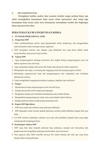 3.       jalur pengalaman kerja.
             Peningkatan kualitas sumber daya manusia tersebut sangat penting bukan saja
untuk meningkatkan kemampuan kerja secara teknis operasional, akan tetapi juga
kemampuan kerja secara aman serta kemampuan menciptakan kondisi dan lingkungan
kerja yang aman dan sehat.


PERATURAN K3 DI LINGKUNGAN KERJA
1. STANDAR OPERASIONAL (SOP)
A. Pengertian SOP
1. Suatu standar/pedoman tertulis yang dipergunakan untuk mendorong dan menggerakkan
     suatu kelompok untuk mencapai tujuan organisasi.
2. SOP merupakan tatacara atau tahapan yang dibakukan dan yang harus dilalui untuk
     menyelesaikan suatu proses kerja tertentu.
B. Tujuan SOP
1. Agar petugas/pegawai menjaga konsistensi dan tingkat kinerja petugas/pegawai atau tim
     dalam organisasi atau unit kerja.
2. Agar mengetahui dengan jelas peran dan fungsi tiap-tiap posisi dalam organisasi
3. Memperjelas alur tugas, wewenang dan tanggung jawab dari petugas/pegawai terkait.
4. Melindungi organisasi/unit kerja dan petugas/pegawai dari malpraktek atau kesalahan
     administrasi lainnya.
5. Untuk menghindari kegagalan/kesalahan, keraguan, duplikasi dan inefisiensi
C. Fungsi :
1. Memperlancar tugas petugas/pegawai atau tim/unit kerja.
2. Sebagai dasar hukum bila terjadi penyimpangan.
3. Mengetahui dengan jelas hambatan-hambatannya dan mudah dilacak.
4. Mengarahkan petugas/pegawai untuk sama-sama disiplin dalam bekerja.
5. Sebagai pedoman dalam melaksanakan pekerjaan rutin.
D. Kapan SOP diperlukan
1. SOP harus sudah ada sebelum suatu pekerjaan dilakukan
2. SOP digunakan untuk menilai apakah pekerjaan tersebut sudah dilakukan dengan baik atau
     tidak
3. Uji SOP sebelum dijalankan, lakukan revisi jika ada perubahan langkah kerja yang dapat
     mempengaruhi lingkungan kerja.
E. Keuntungan Adanya SOP
1. SOP yang baik akan menjadi pedoman bagi pelaksana, menjadi alat komunikasi dan
     pengawasan dan menjadikan pekerjaan diselesaikan secara konsisten
2. Para pegawai akan lebih memiliki percaya diri dalam bekerja dan tahu apa yang harus
     dicapai dalam setiap pekerjaan
 