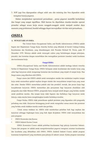 3. SOP juga bisa dipergunakan sebagai salah satu alat trainning dan bisa digunakan untuk
    mengukur kinerja pegawai.
      Dalam menjalankan operasional perusahaan , peran pegawai memiliki kedudukan
dan fungsi yang sangat signifikan. Oleh karena itu diperlukan standar-standar operasi
prosedur sebagai acuan kerja secara sungguh-sungguh untuk menjadi sumber daya
manusia yang profesional, handal sehingga dapat mewujudkan visi dan misi perusahaan.



OSHA
A. PENGETAHUAN OSHA
                 The United States Occupational Safety and Health Administration (OSHA) adalah
bagian dari Departemen Tenaga Kerja Amerika Serikat yang dibentuk di bawah Undang-Undang
Keselamatan dan Kesehatan, yang ditandatangani oleh Presiden Richard M. Nixon, pada 29
Desember 1970. Misinya adalah untuk mencegah cedera yang berhubungan dengan pekerjaan,
penyakit, dan kematian dengan menerbitkan dan menegakkan peraturan (standar) untuk kesehatan
dan keselamatan kerja.
                                         Fungsi OSHA
        OSHA (Occupational Safety and Health Administration) adalah lembaga federal Amerika
Serikat di Departemen Tenaga Kerja. OSHA bertujuan untuk keselamatan dan kondisi kerja yang
sehat bagi karyawan untuk mengurangi kematian dan kecelakaan yang terjadi di tempat kerja. Dua
fungsi utama yang diberikan oleh OSHA.
       Fungsi utama dari OSHA adalah untuk menetapkan standar dan melakukan inspeksi tempat
kerja untuk memastikan apakah majikan dengan standar dan menyediakan tempat kerja yang aman
dan sehat. Standar OSHA memerlukan praktik akal dan protektif, metode, dan proses kerja bagi
kesejahteraan karyawan. OSHA memastikan jika persyaratan bagi karyawan disediakan oleh
pengusaha atau tidak Menurut OSHA, pengusaha harus menjadi akrab dengan yang berlaku standar
untuk pendirian mereka. Jika tempat kerja tidak higienis dan berbahaya bagi karyawan untuk
bekerja, maka mereka harus menghilangkan kondisi berbahaya tersebut.
        Fungsi Kedua, OSHA tidak pemeriksaan apakah peralatan yang digunakan oleh pengusaha
pelindung atau tidak. Karyawan bertanggung jawab untuk mengetahui semua aturan dan peraturan
yang berlaku untuk tindakan mereka sendiri dan perilaku.
        Untuk semua tindakan ini, OSHA telah memberikan pelatihan baik bagi majikan dan
karyawan sehingga lingkungan kerja yang baik dapat diciptakan. OSHA telah menyediakan dua
jenis program:
•     OSHA Konstruksi dan Kursus
•     OSHA Industri Kursus Umum
        OSHA Konstruksi Course adalah pelatihan keselamatan bagi pekerja konstruksi Industri.
Tujuan dari program ini adalah untuk menginformasikan pegawai mengenai orientasi keselamatan
dan kesehatan yang dibutuhkan oleh OSHA. OSHA Jenderal Industri Course adalah program
keamanan komprehensif yang membantu para pekerja di industri umum. Kedua program mencakup
 